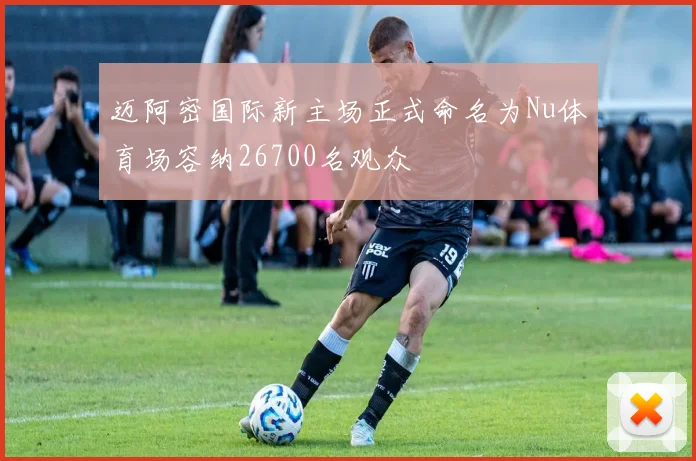 迈阿密国际新主场正式命名为Nu体育场容纳26700名观众