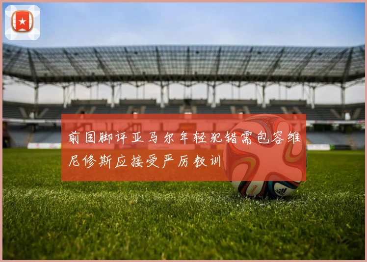 前国脚评亚马尔年轻犯错需包容维尼修斯应接受严厉教训