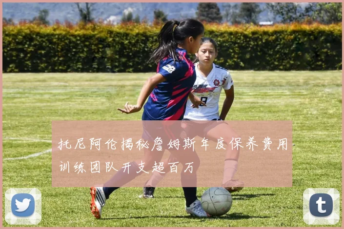 托尼阿伦揭秘詹姆斯年度保养费用训练团队开支超百万