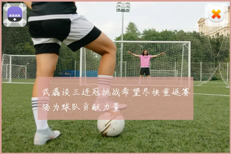 武磊谈三连冠挑战希望尽快重返赛场为球队贡献力量