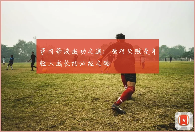 萨内蒂谈成功之道：面对失败是年轻人成长的必经之路