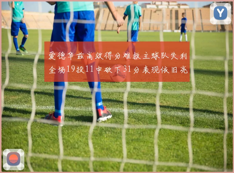 爱德华兹高效得分难救主球队失利全场19投11中砍下31分表现依旧亮眼