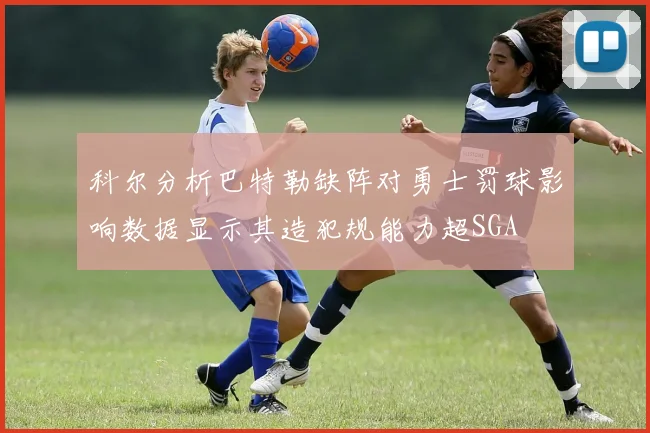 科尔分析巴特勒缺阵对勇士罚球影响数据显示其造犯规能力超SGA