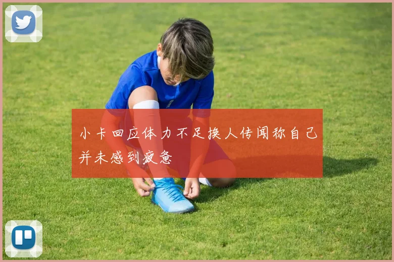 小卡回应体力不足换人传闻称自己并未感到疲惫