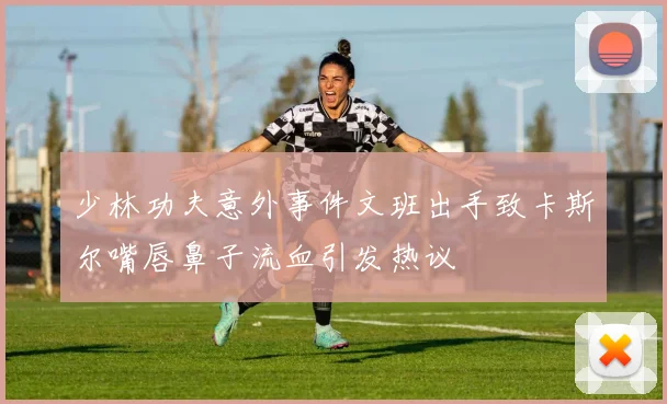 少林功夫意外事件文班出手致卡斯尔嘴唇鼻子流血引发热议