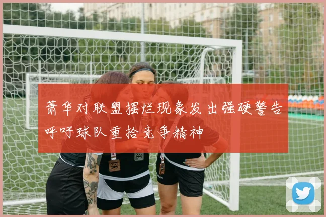 萧华对联盟摆烂现象发出强硬警告呼吁球队重拾竞争精神