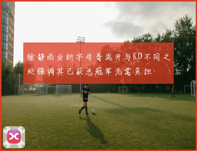 徐静雨分析字母哥离开与KD不同之处强调其已获总冠军无需负担