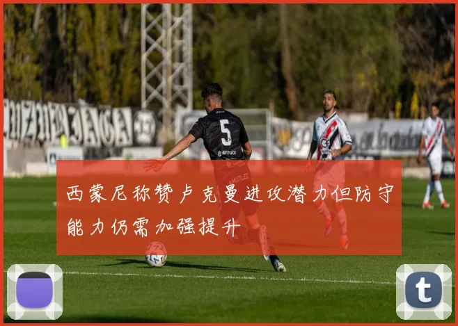 西蒙尼称赞卢克曼进攻潜力但防守能力仍需加强提升