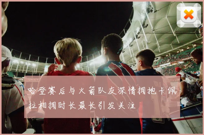 哈登赛后与火箭队友深情拥抱卡佩拉相拥时长最长引发关注