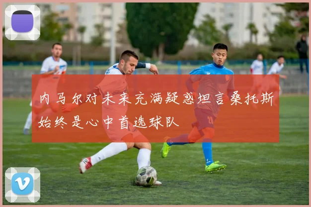 内马尔对未来充满疑惑坦言桑托斯始终是心中首选球队