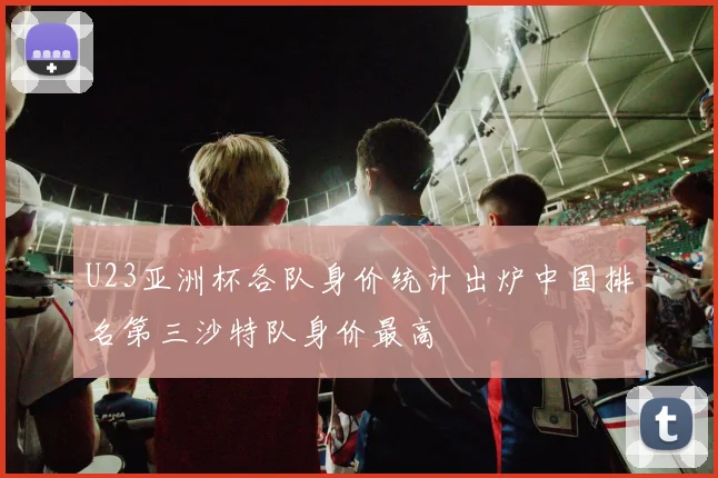 U23亚洲杯各队身价统计出炉中国排名第三沙特队身价最高
