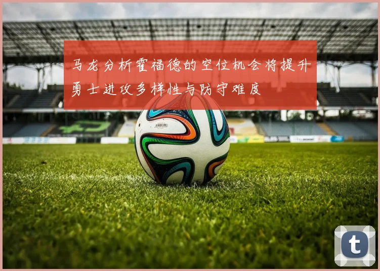 马龙分析霍福德的空位机会将提升勇士进攻多样性与防守难度