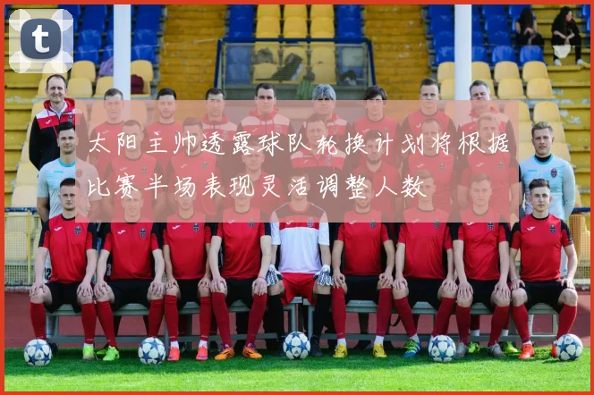 太阳主帅透露球队轮换计划将根据比赛半场表现灵活调整人数