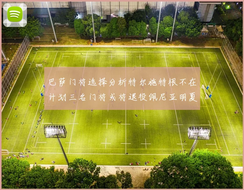 巴萨门将选择分析特尔施特根不在计划三名门将或将退役佩尼亚明夏回归展望