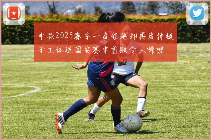 申花2025赛季一度领跑却再度掉链子工体送国安赛季首败令人唏嘘