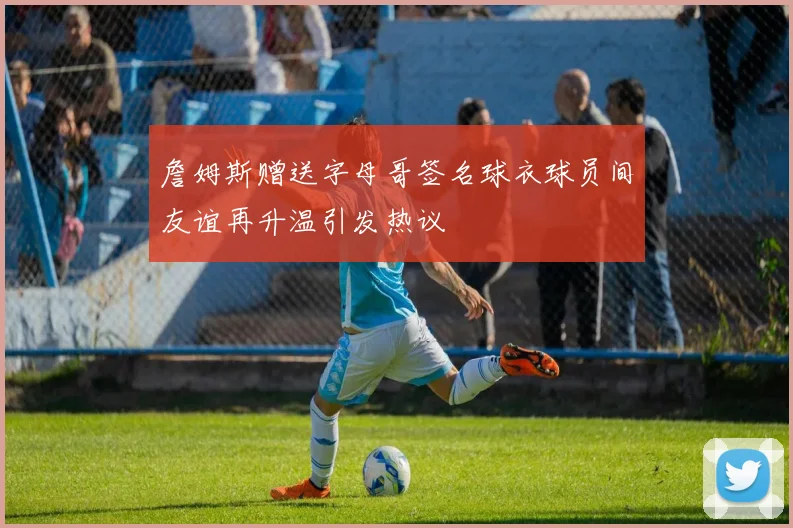 詹姆斯赠送字母哥签名球衣球员间友谊再升温引发热议