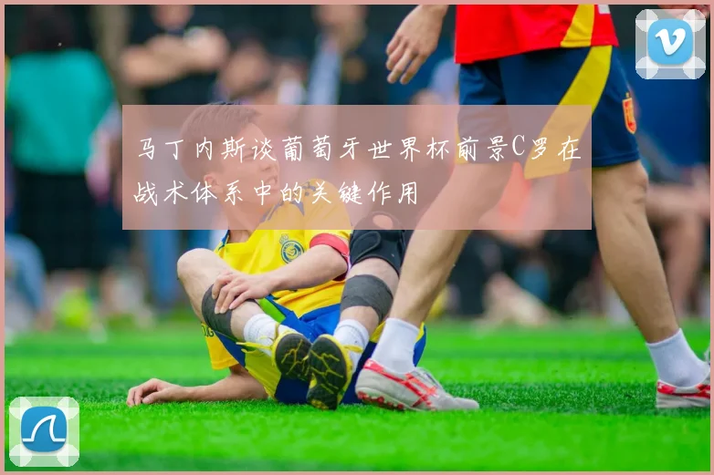 马丁内斯谈葡萄牙世界杯前景C罗在战术体系中的关键作用