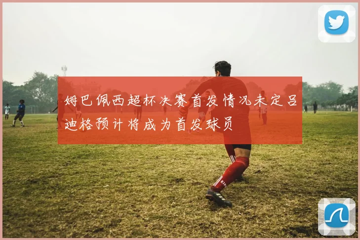 姆巴佩西超杯决赛首发情况未定吕迪格预计将成为首发球员