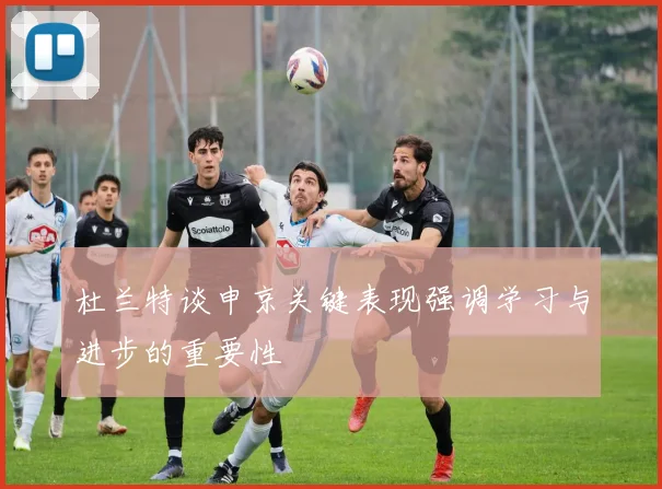 杜兰特谈申京关键表现强调学习与进步的重要性