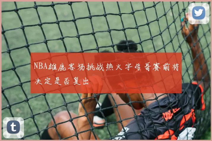 NBA雄鹿客场挑战热火字母哥赛前将决定是否复出