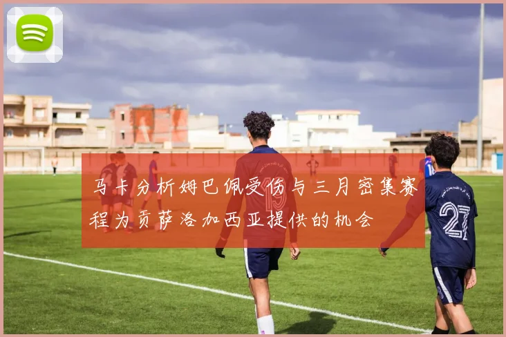 马卡分析姆巴佩受伤与三月密集赛程为贡萨洛加西亚提供的机会