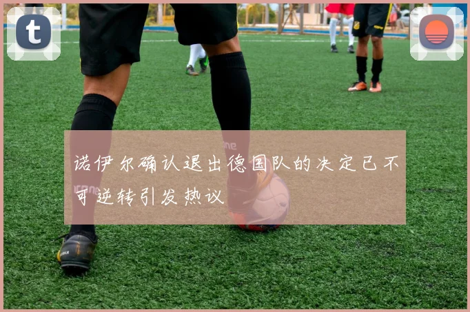 诺伊尔确认退出德国队的决定已不可逆转引发热议