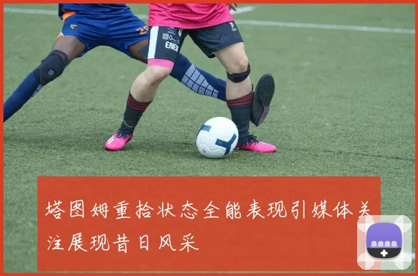 塔图姆重拾状态全能表现引媒体关注展现昔日风采