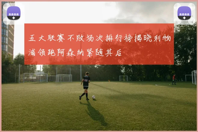 五大联赛不败场次排行榜揭晓利物浦领跑阿森纳紧随其后